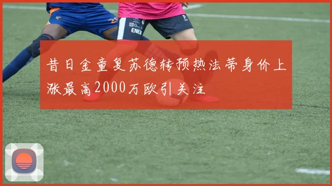 昔日金童复苏德转预热法蒂身价上涨最高2000万欧引关注